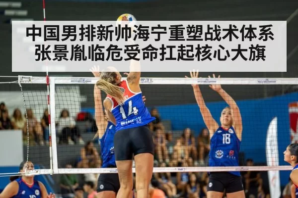 中国男排新帅海宁重塑战术体系 张景胤临危受命扛起核心大旗