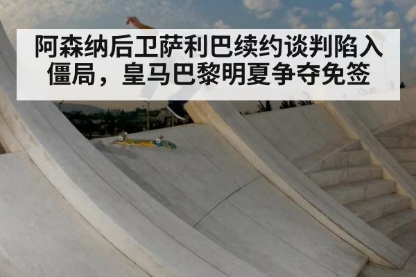 阿森纳后卫萨利巴续约谈判陷入僵局,皇马巴黎明夏争夺免签