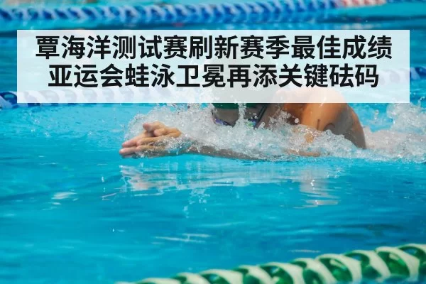 覃海洋测试赛刷新赛季最佳成绩 亚运会蛙泳卫冕再添关键砝码